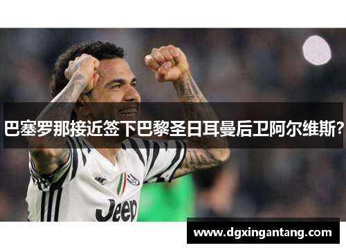巴塞罗那接近签下巴黎圣日耳曼后卫阿尔维斯？
